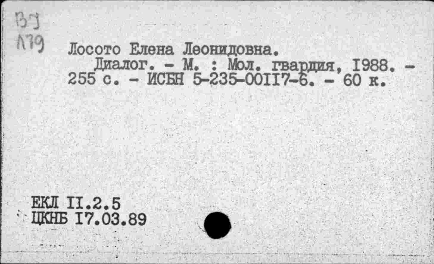 ﻿Л1<3
Лосото Елена Леонидовна.
Диалог. - М. : Мол. гвардия, 1988.
255 с. - ИСБН 5-235-00117-8. -60 к.
ЕКЛ 11.2.5
' ЦКНБ 17.03.89